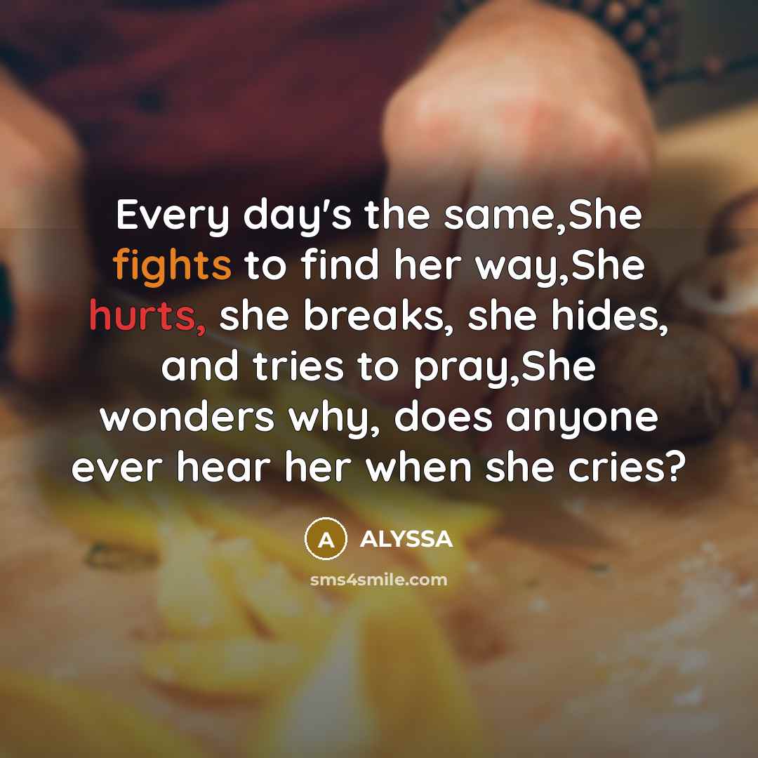 “Every day's the same,She fights to find her way,She hurts, she breaks, she hides, and tries to pray,She wonders why, does anyone ever hear her when she cries?” quote by Alyssa