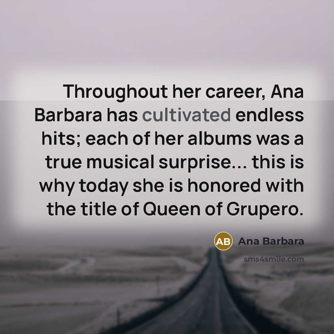 “Throughout her career, Ana Barbara has cultivated endless hits; each of her albums was a true musical surprise... this is why today she is honored with the title of Queen of Grupero.” quote by Ana Barbara