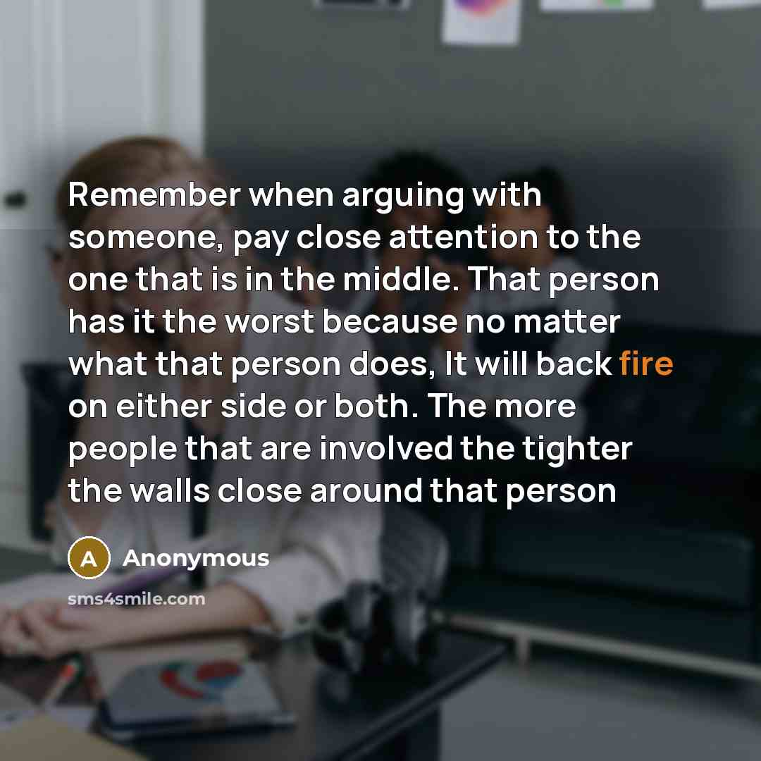 “Remember when arguing with someone, pay close attention to the one that is in the middle. That person has it the worst because no matter what that person does, It will back fire on either side or both. The more people that are involved the tighter the walls close around that person” quote by Anonymous