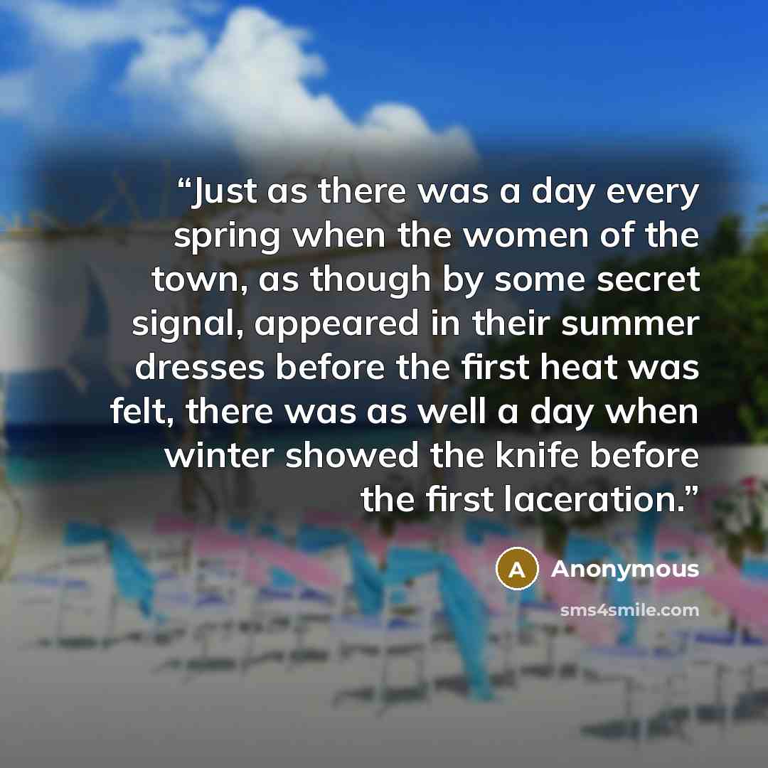 “Just as there was a day every spring when the women of the town, as though by some secret signal, appeared in their summer dresses before the first heat was felt, there was as well a day when winter showed the knife before the first laceration.” quote by Anonymous