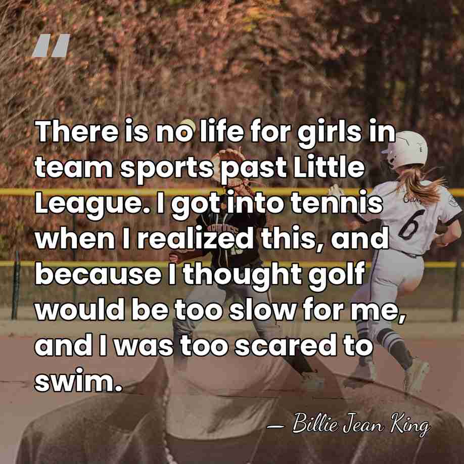 There is no life for girls in team sports past Little League.&hellip; - Billie Jean King