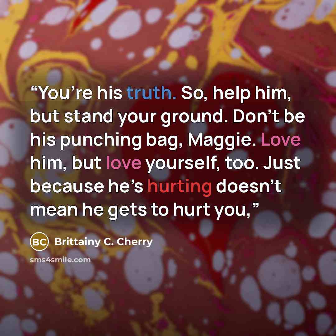 “You’re his truth. So, help him, but stand your ground. Don’t be his punching bag, Maggie. Love him, but love yourself, too. Just because he’s hurting doesn’t mean he gets to hurt you,” quote by Brittainy C. Cherry