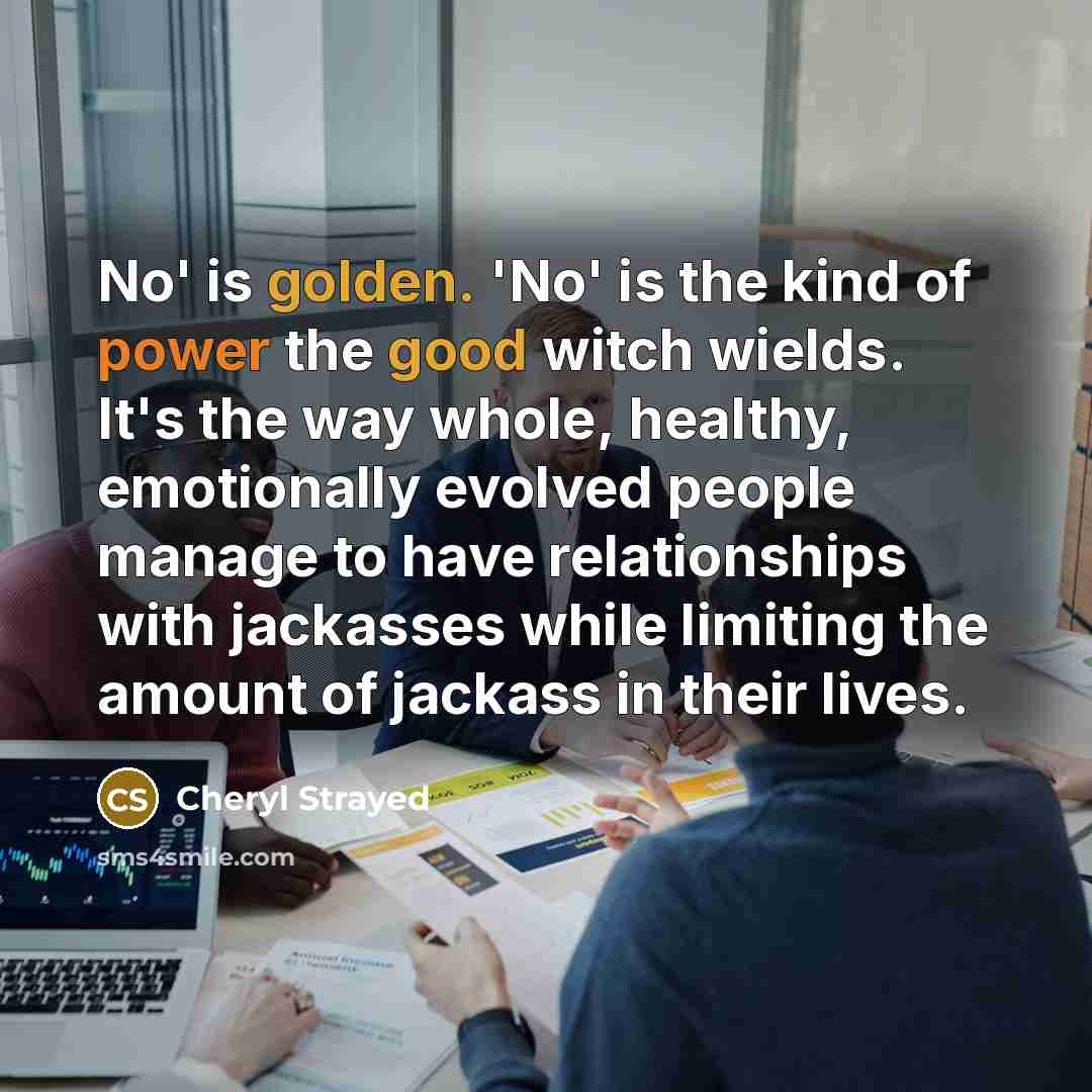 “No' is golden. 'No' is the kind of power the good witch wields. It's the way whole, healthy, emotionally evolved people manage to have relationships with jackasses while limiting the amount of jackass in their lives.” quote by Cheryl Strayed