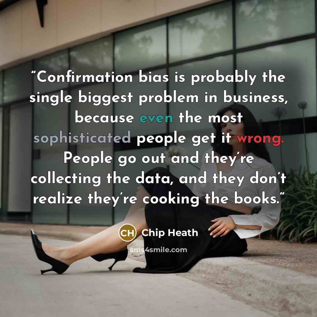 “Confirmation bias is probably the single biggest problem in business, because even the most sophisticated people get it wrong. People go out and they’re collecting the data, and they don’t realize they’re cooking the books.” quote by Chip Heath