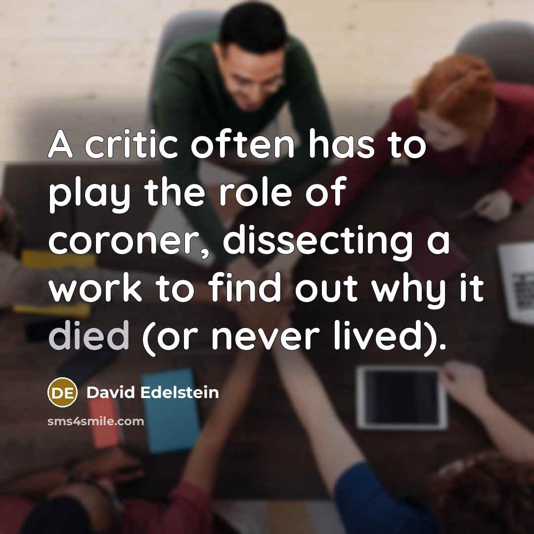 “A critic often has to play the role of coroner, dissecting a work to find out why it died (or never lived).” quote by David Edelstein