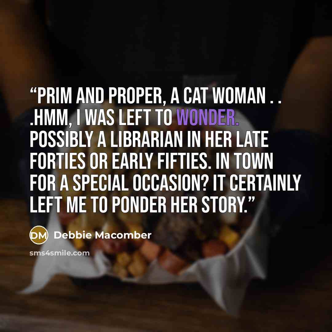 “Prim and proper, a cat woman . . .Hmm, I was left to wonder. Possibly a librarian in her late forties or early fifties. In town for a special occasion? It certainly left me to ponder her story.” quote by Debbie Macomber