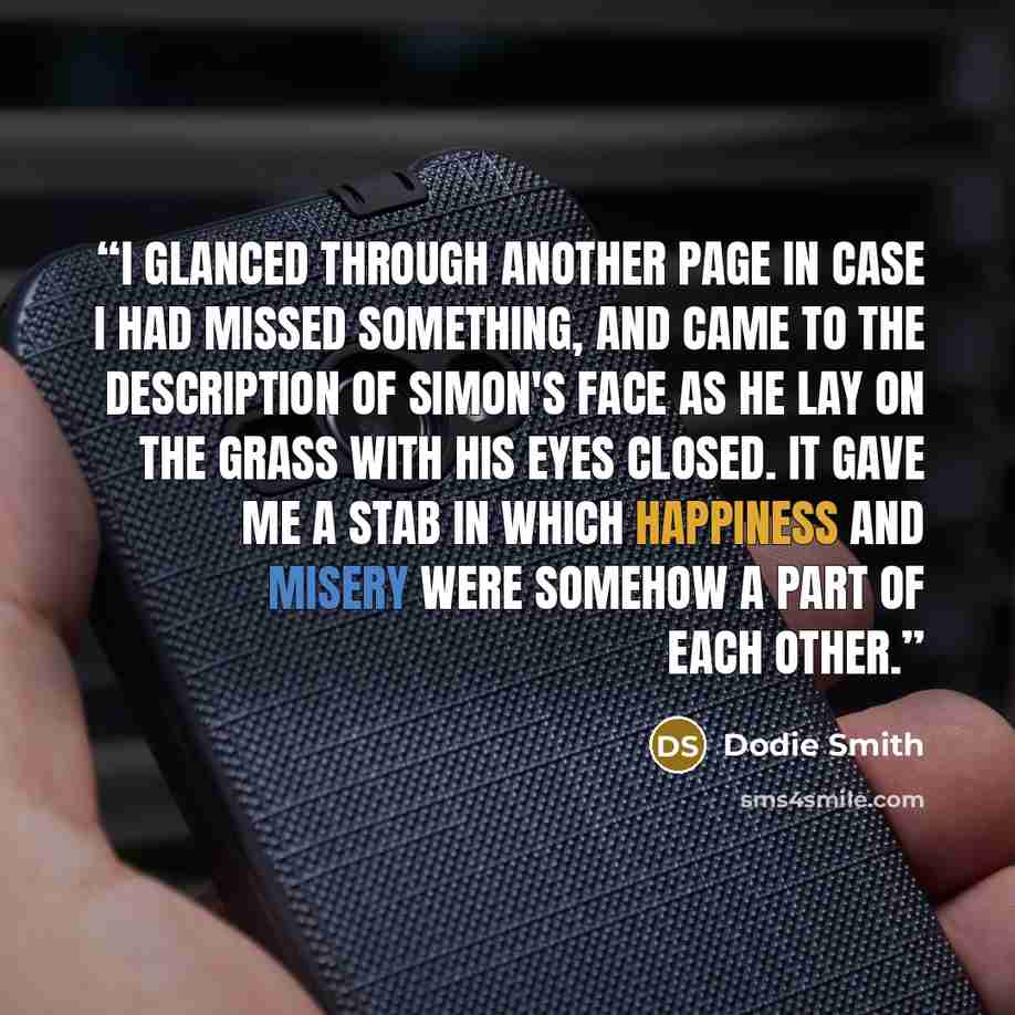 “I glanced through another page in case I had missed something, and came to the description of Simon's face as he lay on the grass with his eyes closed. It gave me a stab in which happiness and misery were somehow a part of each other.” quote by Dodie Smith