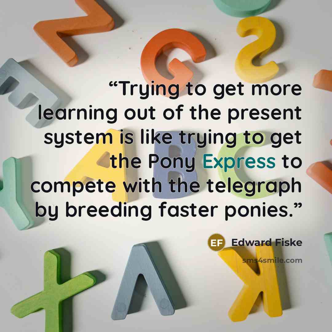 “Trying to get more learning out of the present system is like trying to get the Pony Express to compete with the telegraph by breeding faster ponies.” quote by Edward Fiske