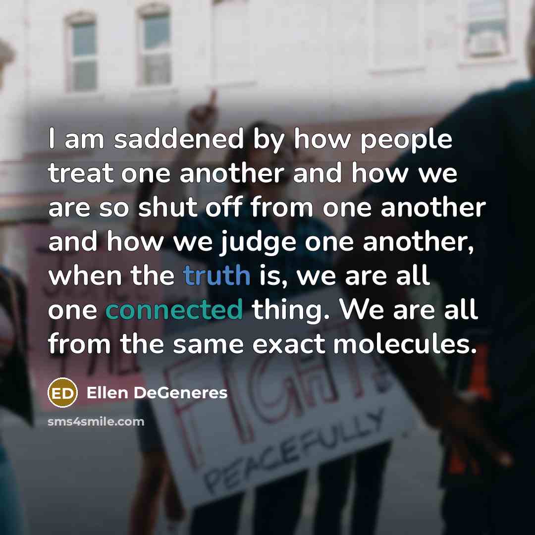 “I am saddened by how people treat one another and how we are so shut off from one another and how we judge one another, when the truth is, we are all one connected thing. We are all from the same exact molecules.” quote by Ellen DeGeneres