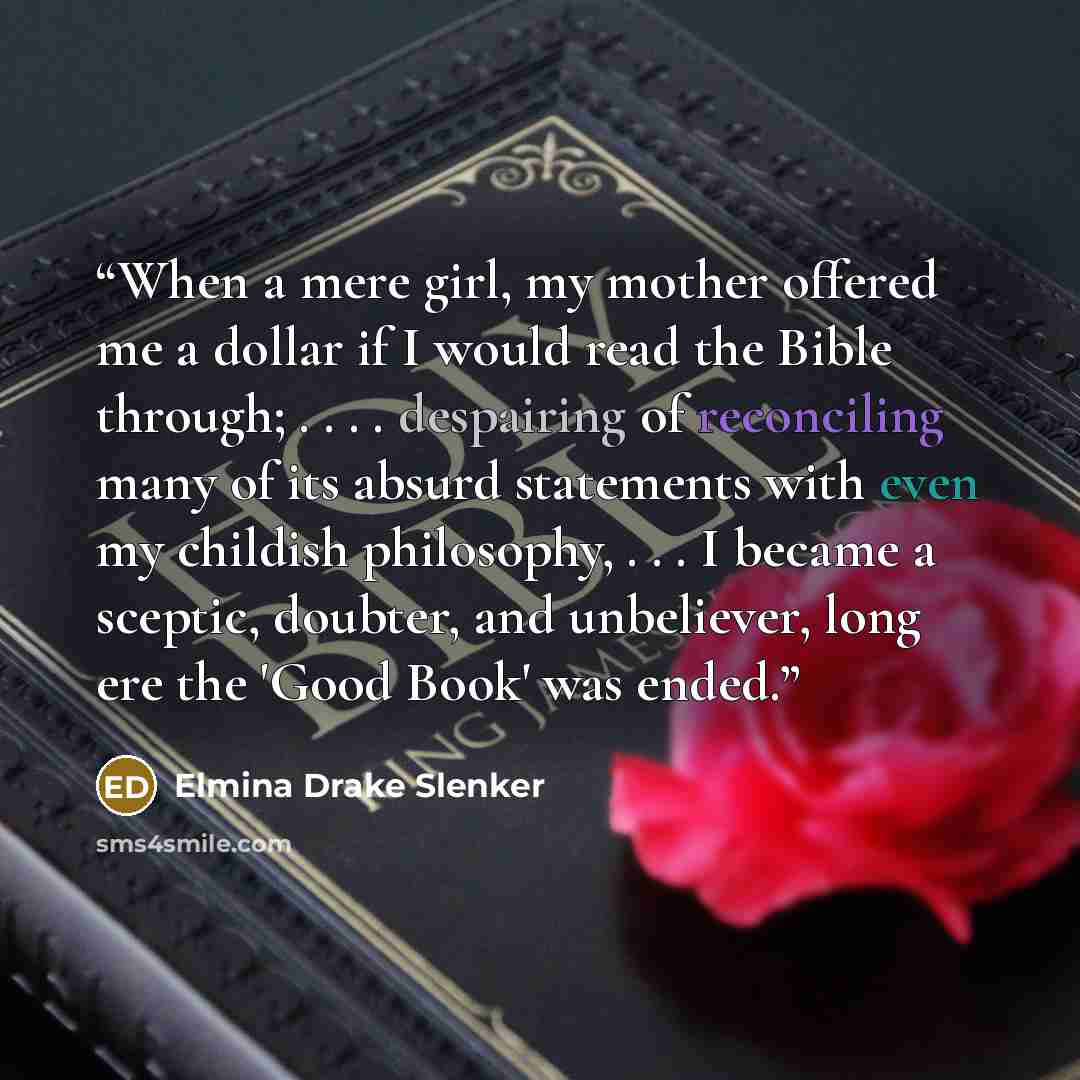 “When a mere girl, my mother offered me a dollar if I would read the Bible through; . . . . despairing of reconciling many of its absurd statements with even my childish philosophy, . . . I became a sceptic, doubter, and unbeliever, long ere the 'Good Book' was ended.” quote by Elmina Drake Slenker