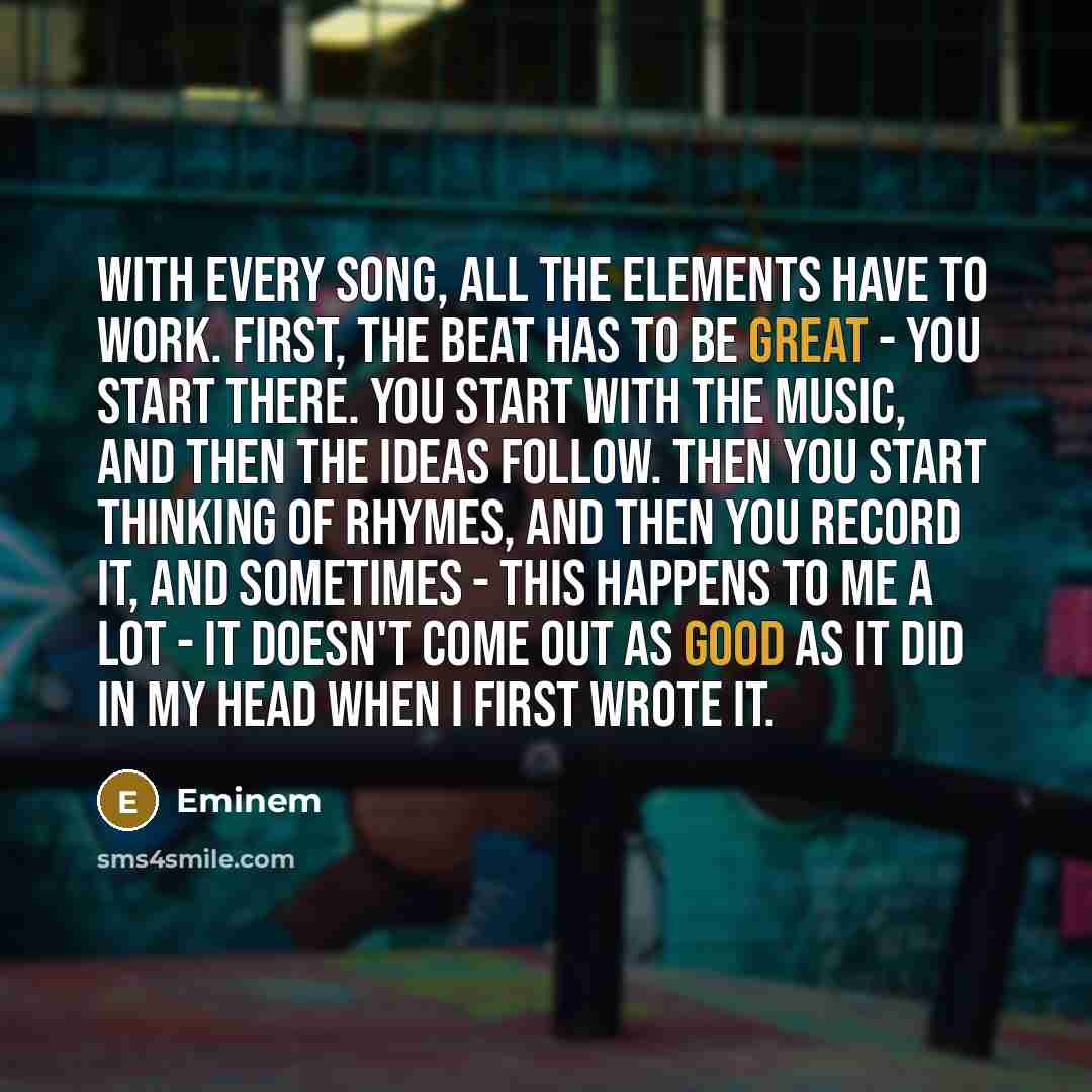 “With every song, all the elements have to work. First, the beat has to be great - you start there. You start with the music, and then the ideas follow. Then you start thinking of rhymes, and then you record it, and sometimes - this happens to me a lot - it doesn't come out as good as it did in my…” quote by Eminem