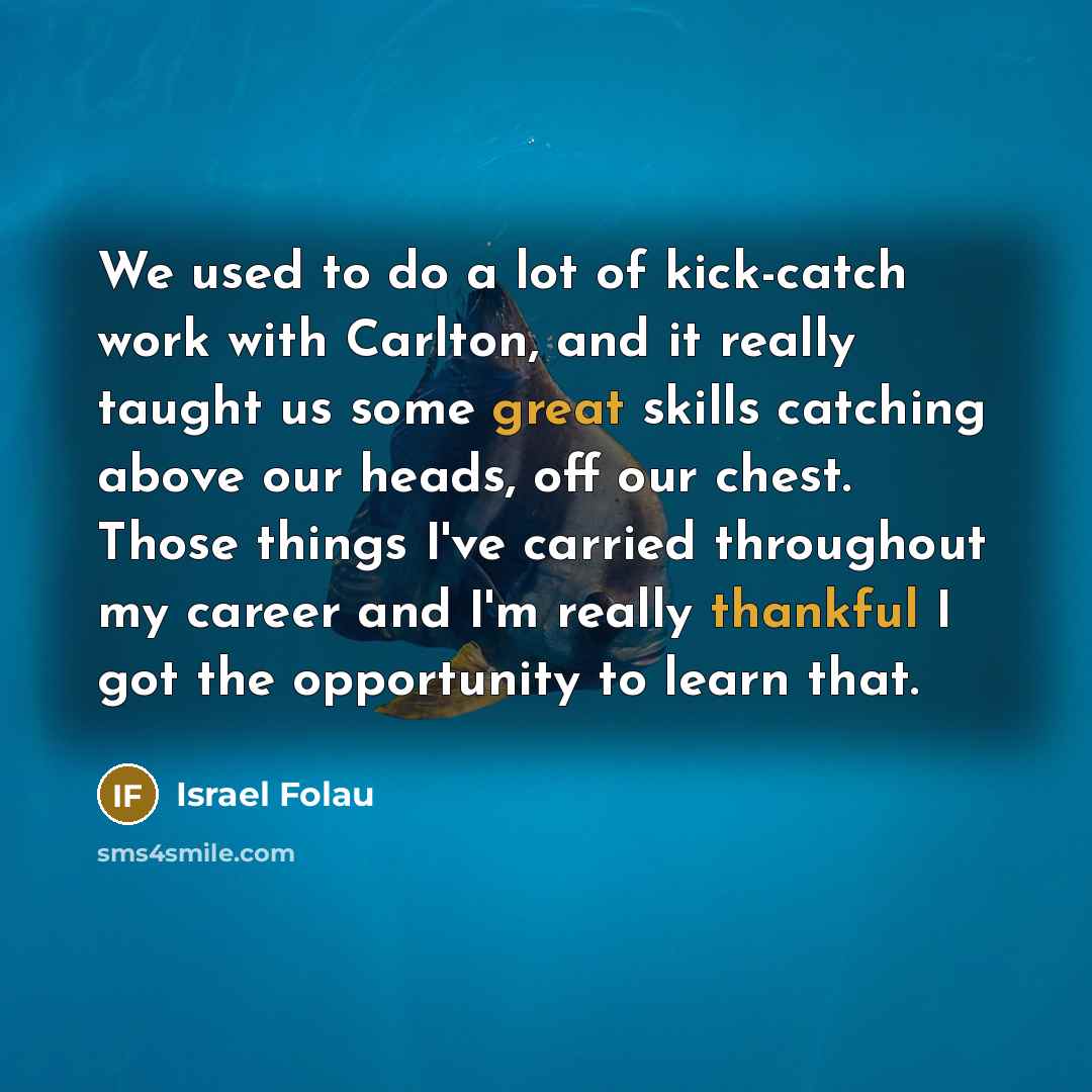 “We used to do a lot of kick-catch work with Carlton, and it really taught us some great skills catching above our heads, off our chest. Those things I've carried throughout my career and I'm really thankful I got the opportunity to learn that.” quote by Israel Folau