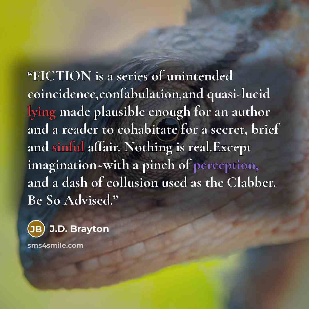“FICTION is a series of unintended coincidence,confabulation,and quasi-lucid lying made plausible enough for an author and a reader to cohabitate for a secret, brief and sinful affair. Nothing is real.Except imagination~with a pinch of perception, and a dash of collusion used as the Clabber. Be So…” quote by J.D. Brayton