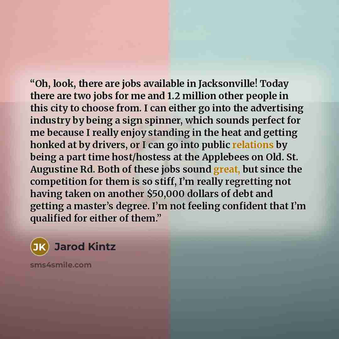 “Oh, look, there are jobs available in Jacksonville! Today there are two jobs for me and 1.2 million other people in this city to choose from. I can either go into the advertising industry by being a sign spinner, which sounds perfect for me because I really enjoy standing in the heat and getting…” quote by Jarod Kintz