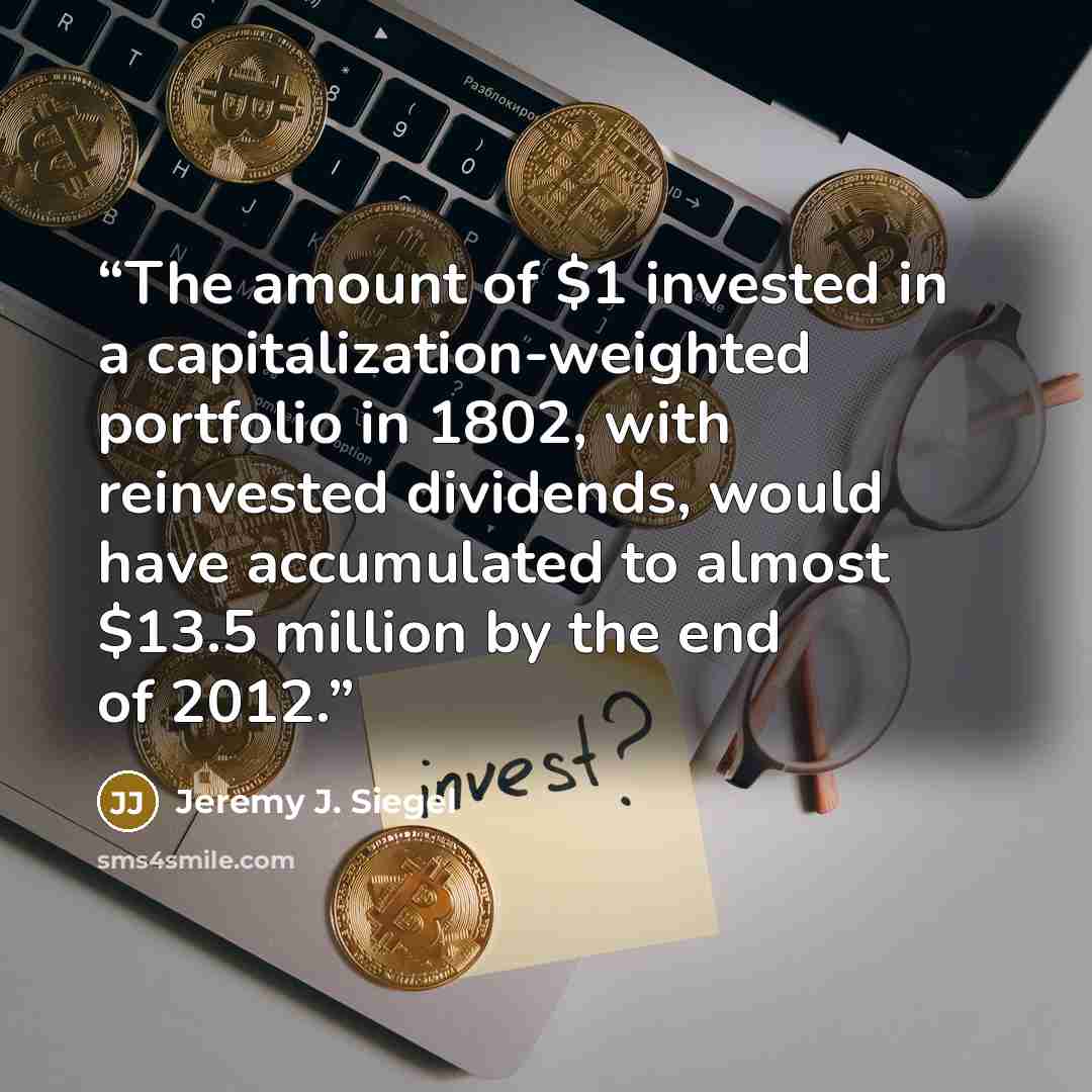 “The amount of $1 invested in a capitalization-weighted portfolio in 1802, with reinvested dividends, would have accumulated to almost $13.5 million by the end of 2012.” quote by Jeremy J. Siegel