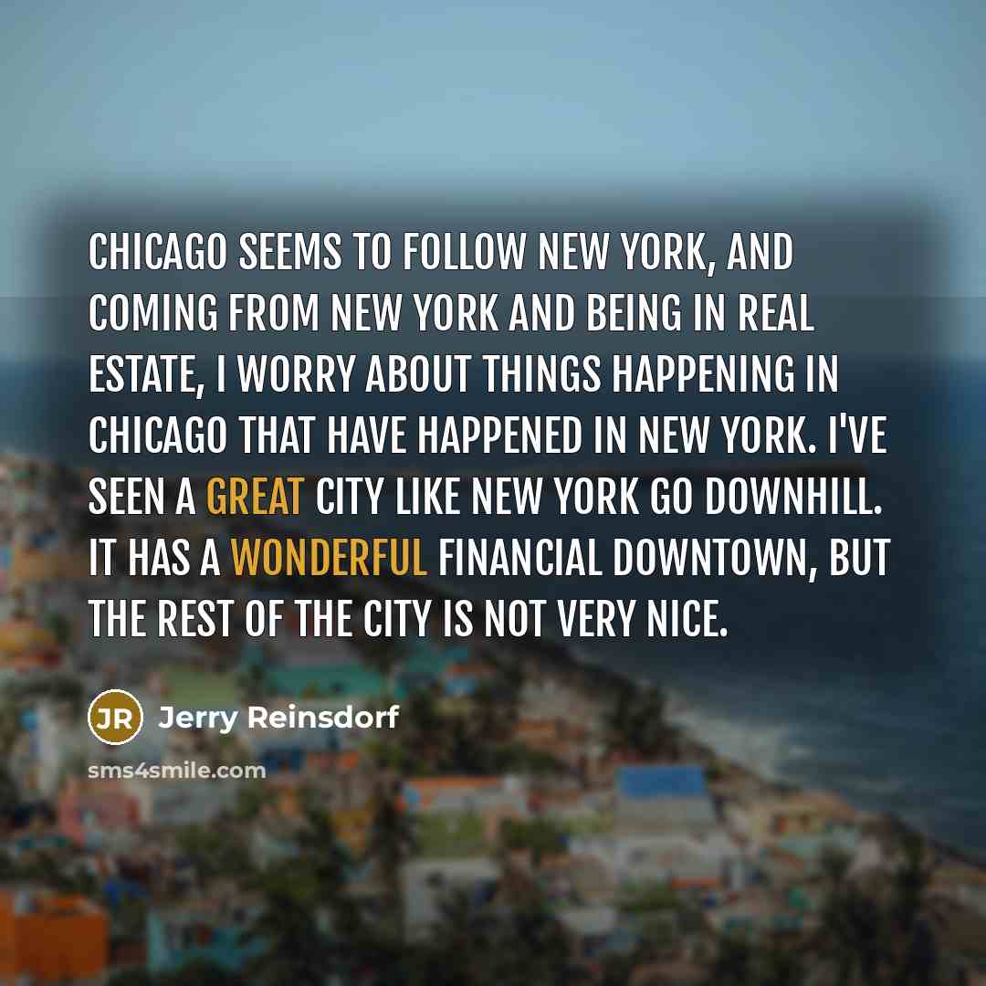 “Chicago seems to follow New York, and coming from New York and being in real estate, I worry about things happening in Chicago that have happened in New York. I've seen a great city like New York go downhill. It has a wonderful financial downtown, but the rest of the city is not very nice.” quote by Jerry Reinsdorf