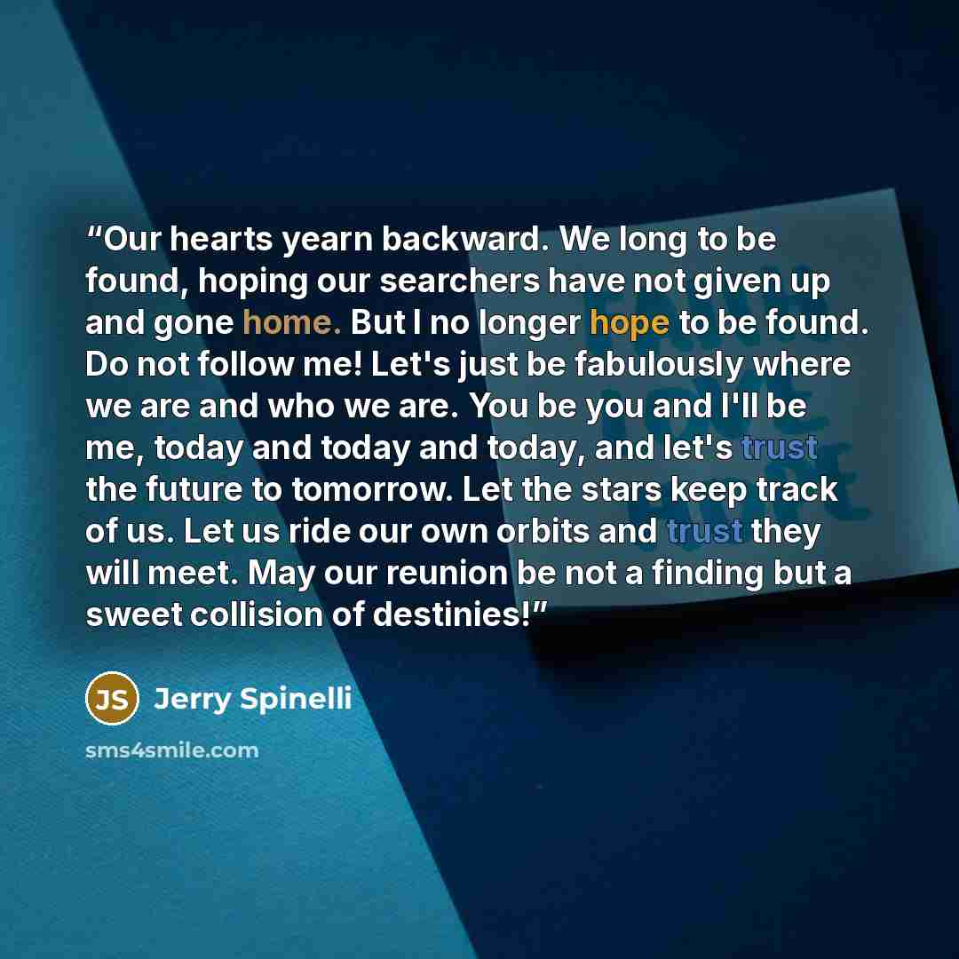 “Our hearts yearn backward. We long to be found, hoping our searchers have not given up and gone home. But I no longer hope to be found. Do not follow me! Let's just be fabulously where we are and who we are. You be you and I'll be me, today and today and today, and let's trust the future to…” quote by Jerry Spinelli