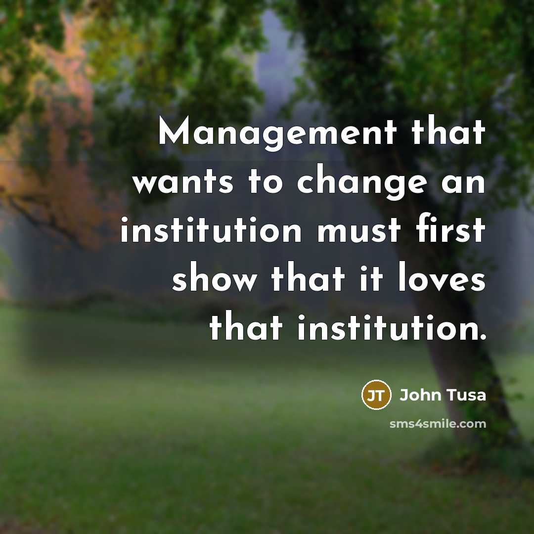 “Management that wants to change an institution must first show that it loves that institution.” quote by John Tusa