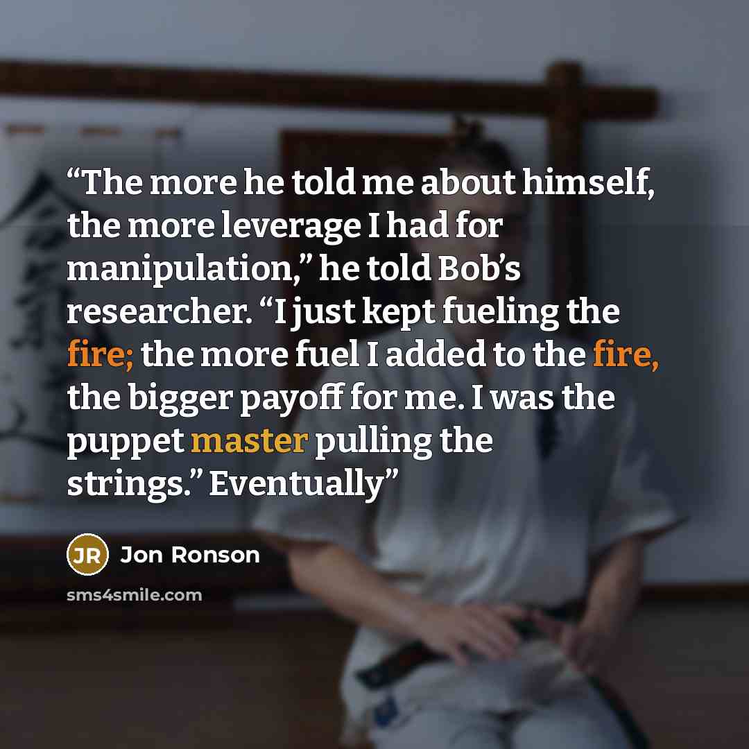 “The more he told me about himself, the more leverage I had for manipulation,” he told Bob’s researcher. “I just kept fueling the fire; the more fuel I added to the fire, the bigger payoff for me. I was the puppet master pulling the strings.” Eventually” quote by Jon Ronson