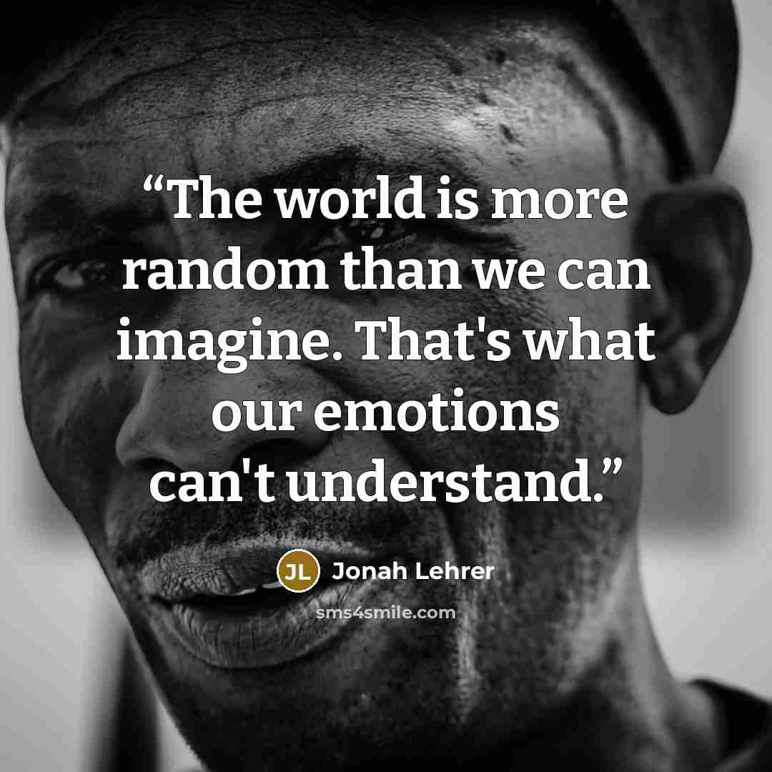 “The world is more random than we can imagine. That's what our emotions can't understand.” quote by Jonah Lehrer