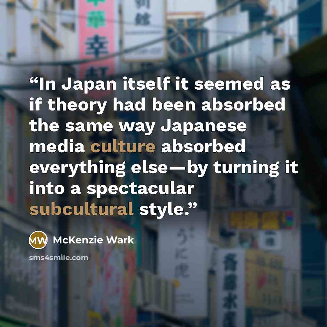 “In Japan itself it seemed as if theory had been absorbed the same way Japanese media culture absorbed everything else—by turning it into a spectacular subcultural style.” quote by McKenzie Wark