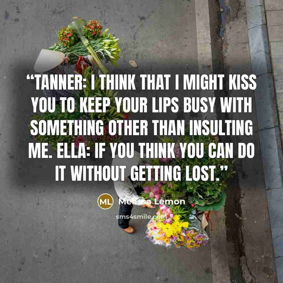 “Tanner: I think that I might kiss you to keep your lips busy with something other than insulting me. Ella: If you think you can do it without getting lost.” quote by Melissa Lemon