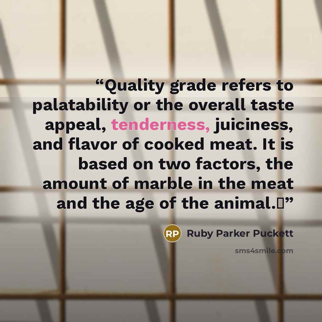 “Quality grade refers to palatability or the overall taste appeal, tenderness, juiciness, and flavor of cooked meat. It is based on two factors, the amount of marble in the meat and the age of the animal.Δ” quote by Ruby Parker Puckett