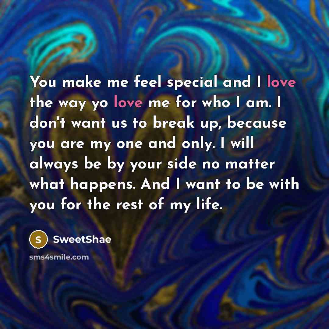 “You make me feel special and I love the way yo love me for who I am. I don't want us to break up, because you are my one and only. I will always be by your side no matter what happens. And I want to be with you for the rest of my life.” quote by SweetShae