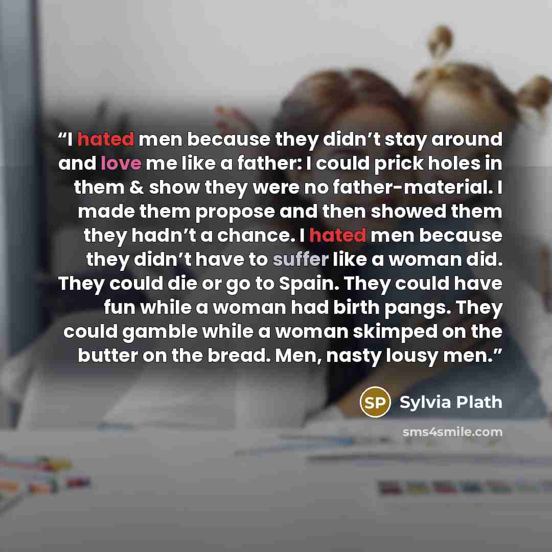 “I hated men because they didn’t stay around and love me like a father: I could prick holes in them & show they were no father-material. I made them propose and then showed them they hadn’t a chance. I hated men because they didn’t have to suffer like a woman did. They could die or go to Spain…” quote by Sylvia Plath