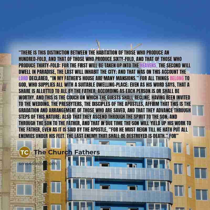 “there is this distinction between the habitation of those who produce an hundred-fold, and that of those who produce sixty-fold, and that of those who produce thirty-fold: for the first will be taken up into the heavens, the second will dwell in paradise, the last will inhabit the city; and that…” quote by The Church Fathers