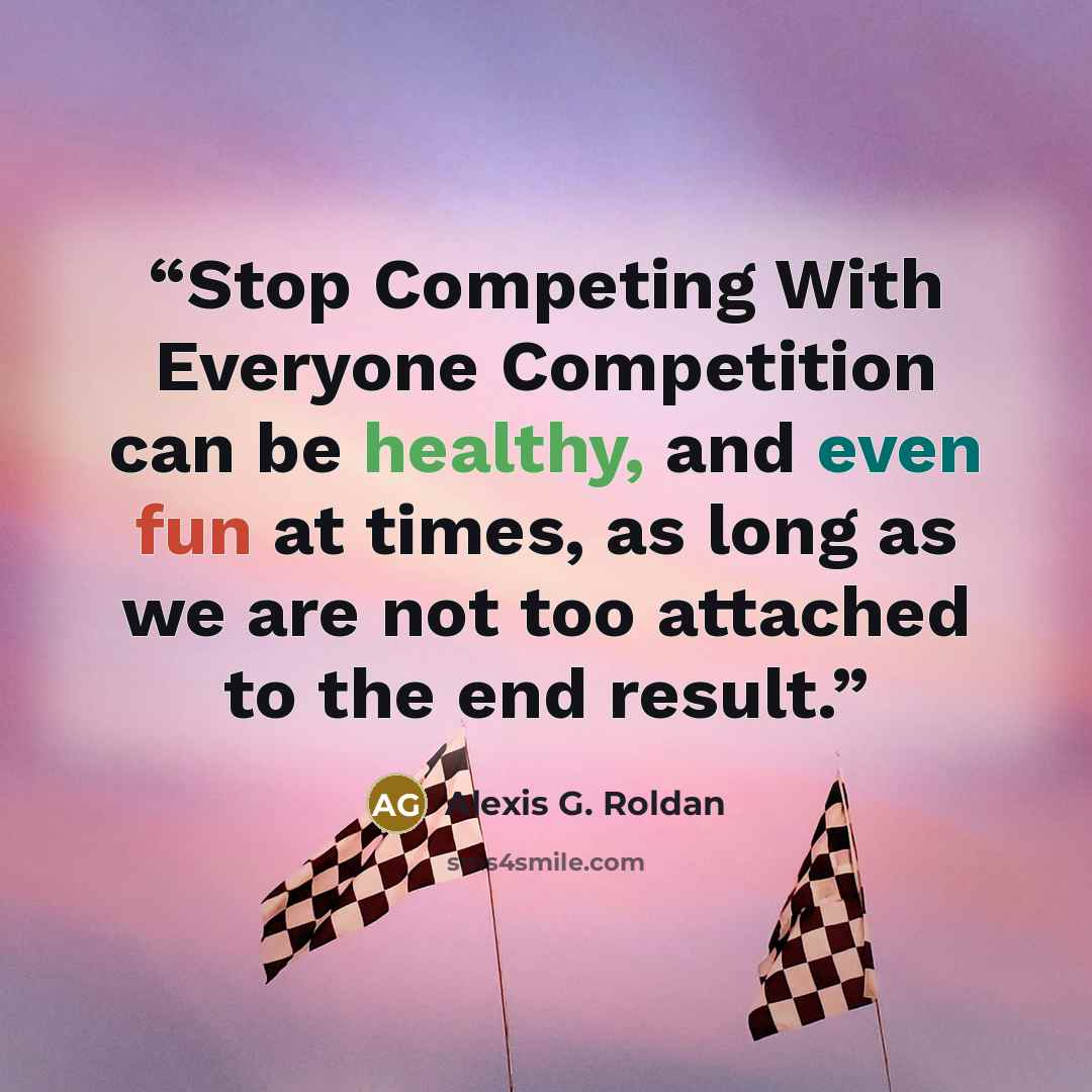 “Stop Competing With Everyone Competition can be healthy, and even fun at times, as long as we are not too attached to the end result.” quote by Alexis G. Roldan