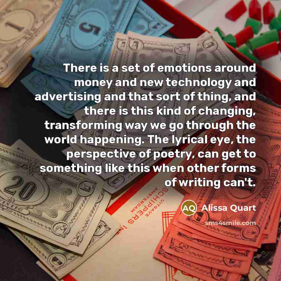 “There is a set of emotions around money and new technology and advertising and that sort of thing, and there is this kind of changing, transforming way we go through the world happening. The lyrical eye, the perspective of poetry, can get to something like this when other forms of writing can't.” quote by Alissa Quart