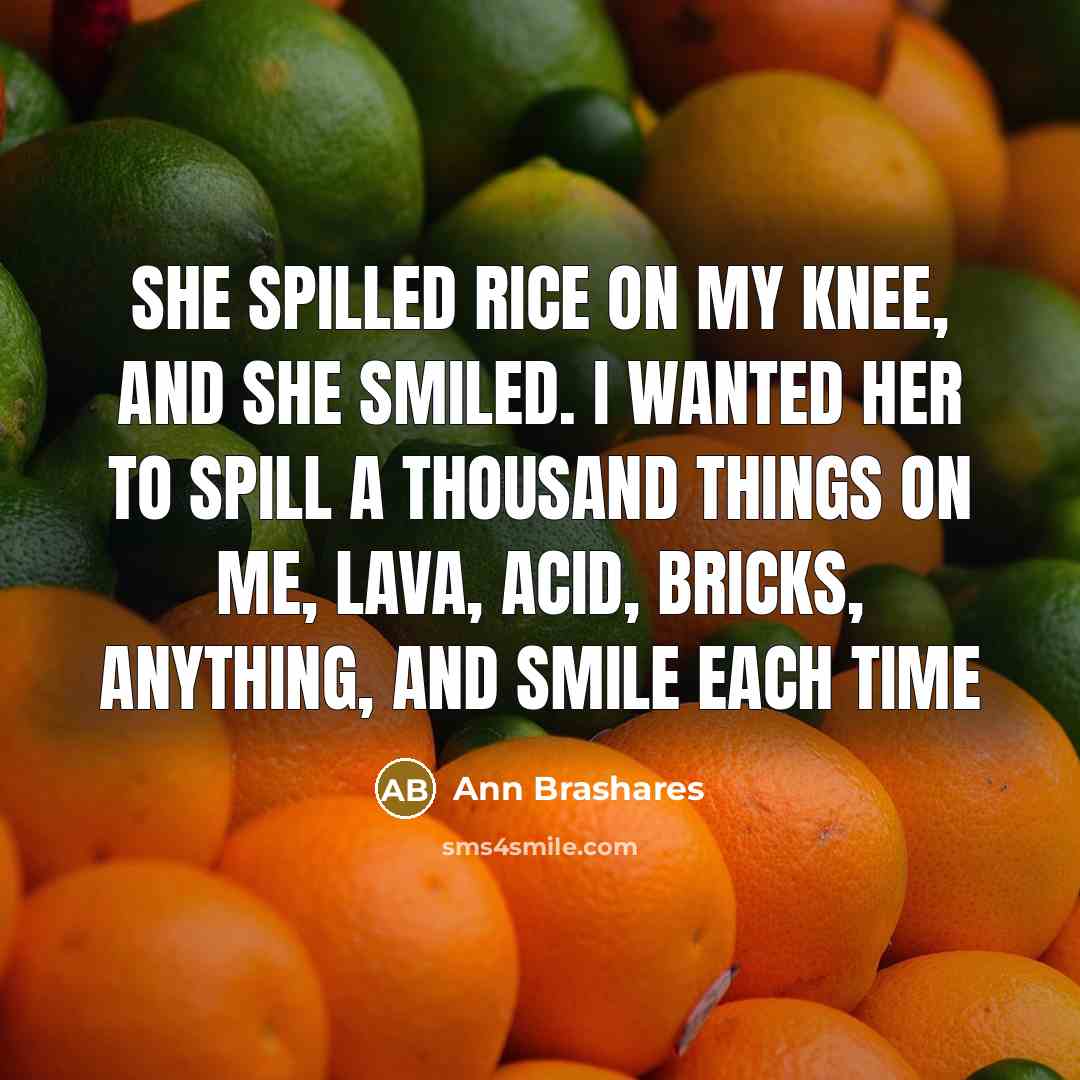 “She spilled rice on my knee, and she smiled. I…” quote by Ann Brashares