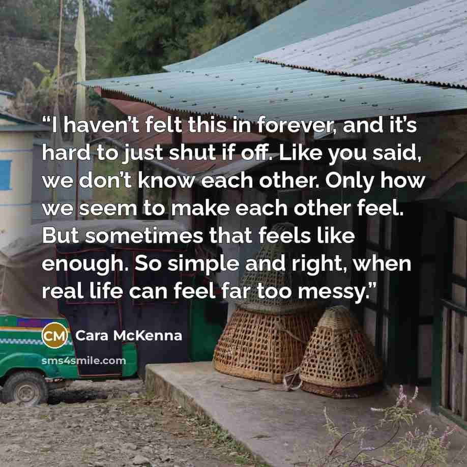 “I haven’t felt this in forever, and it’s hard to just shut if off. Like you said, we don’t know each other. Only how we seem to make each other feel. But sometimes that feels like enough. So simple and right, when real life can feel far too messy.” quote by Cara McKenna