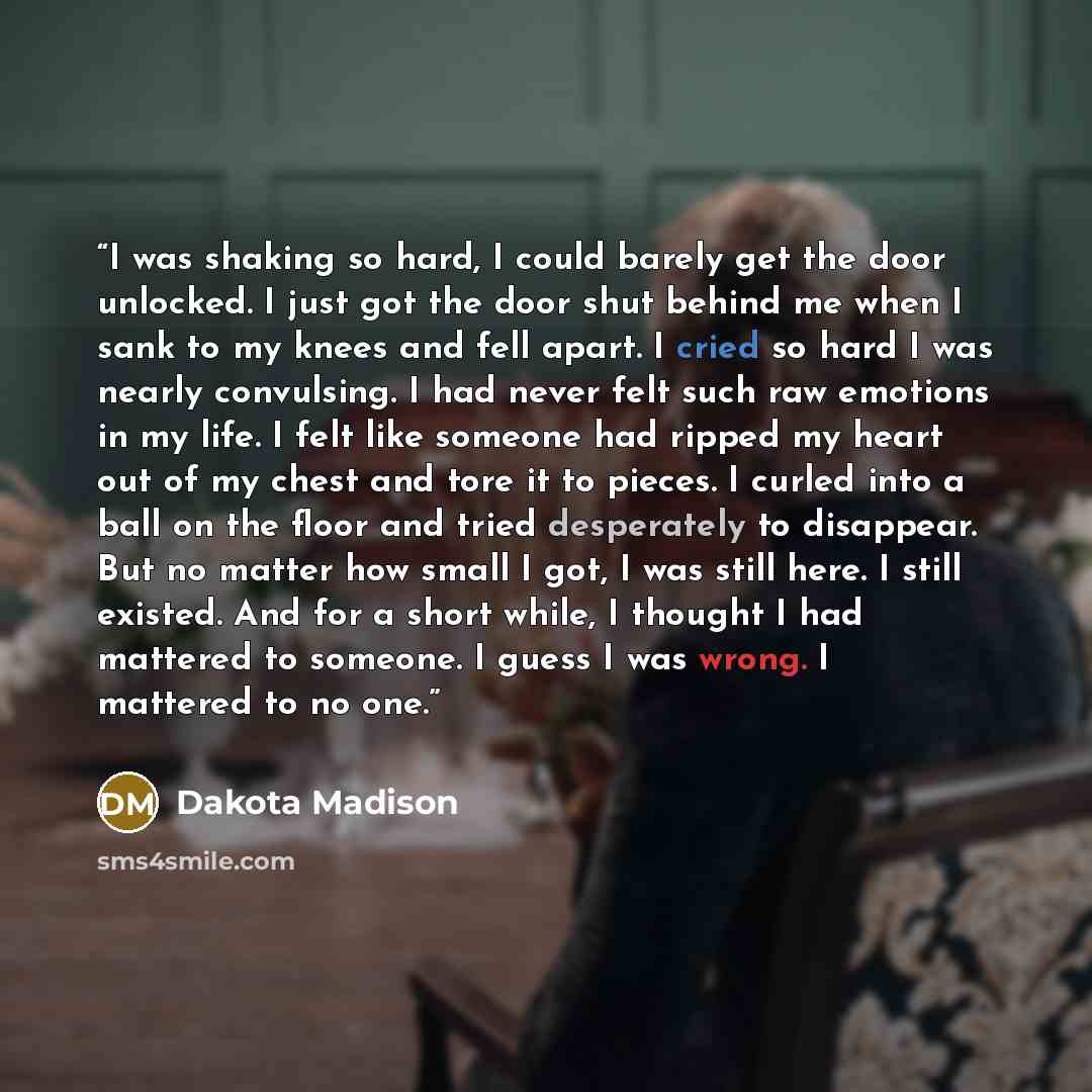 “I was shaking so hard, I could barely get the door unlocked. I just got the door shut behind me when I sank to my knees and fell apart. I cried so hard I was nearly convulsing. I had never felt such raw emotions in my life. I felt like someone had ripped my heart out of my chest and tore it to…” quote by Dakota Madison
