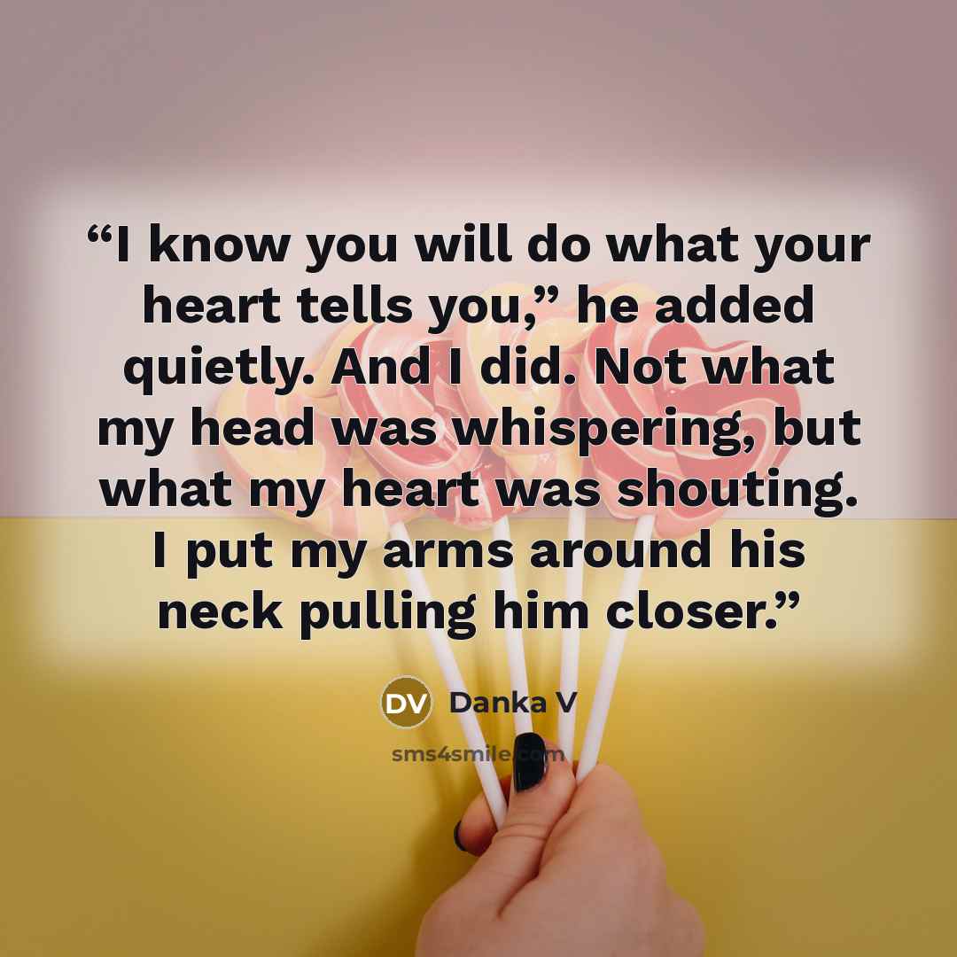 “I know you will do what your heart tells you,” he added quietly. And I did. Not what my head was whispering, but what my heart was shouting. I put my arms around his neck pulling him closer.” quote by Danka V