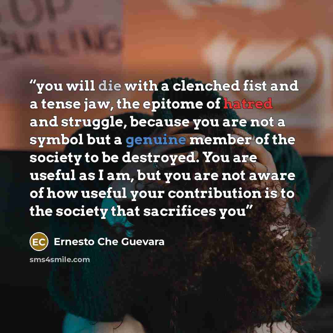 “you will die with a clenched fist and a tense jaw, the epitome of hatred and struggle, because you are not a symbol but a genuine member of the society to be destroyed. You are useful as I am, but you are not aware of how useful your contribution is to the society that sacrifices you” quote by Ernesto Che Guevara