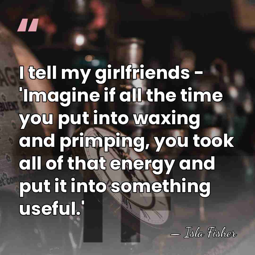 I tell my girlfriends - 'Imagine if all the time you put&hellip; - Isla Fisher