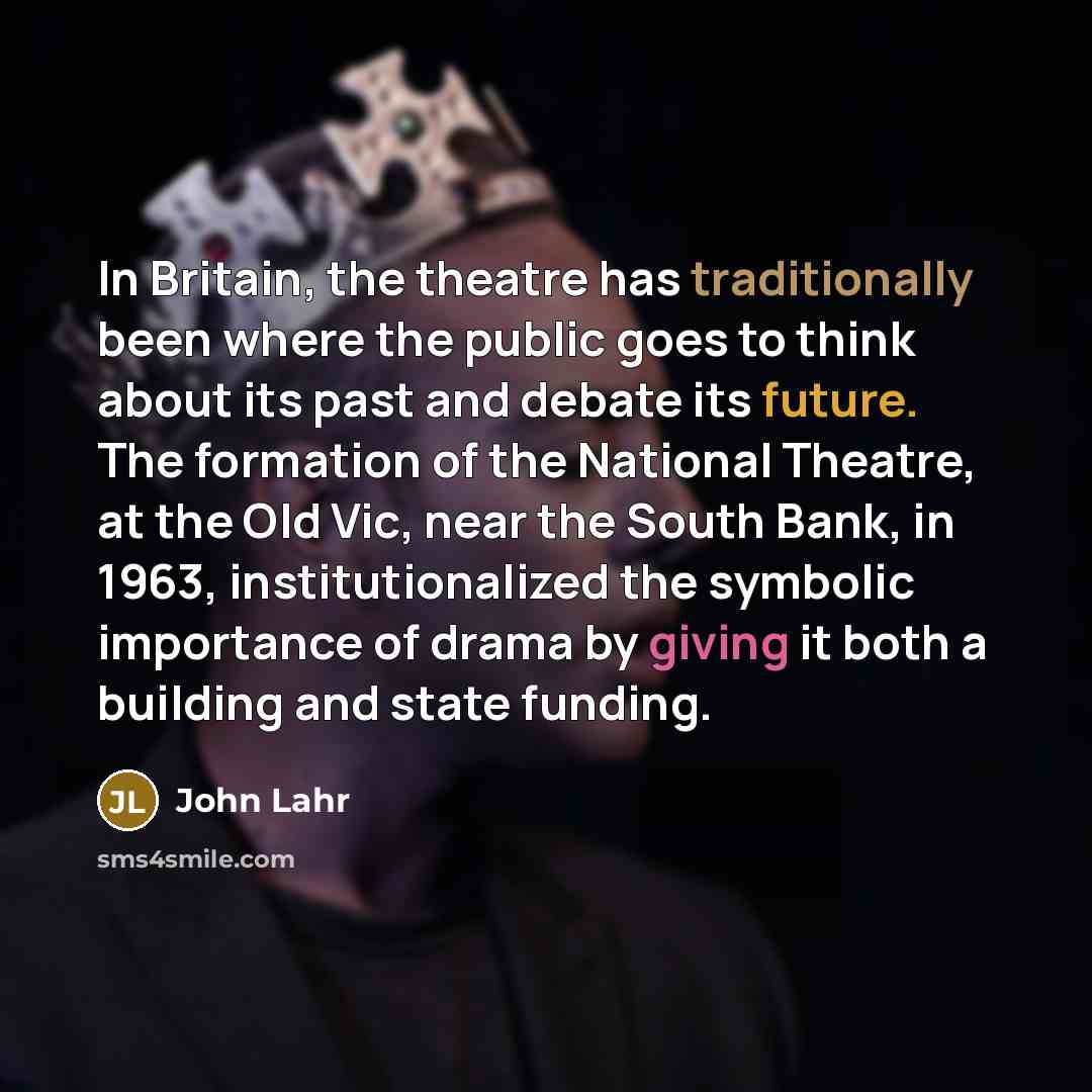 “In Britain, the theatre has traditionally been where the public goes to think about its past and debate its future. The formation of the National Theatre, at the Old Vic, near the South Bank, in 1963, institutionalized the symbolic importance of drama by giving it both a building and state funding.” quote by John Lahr
