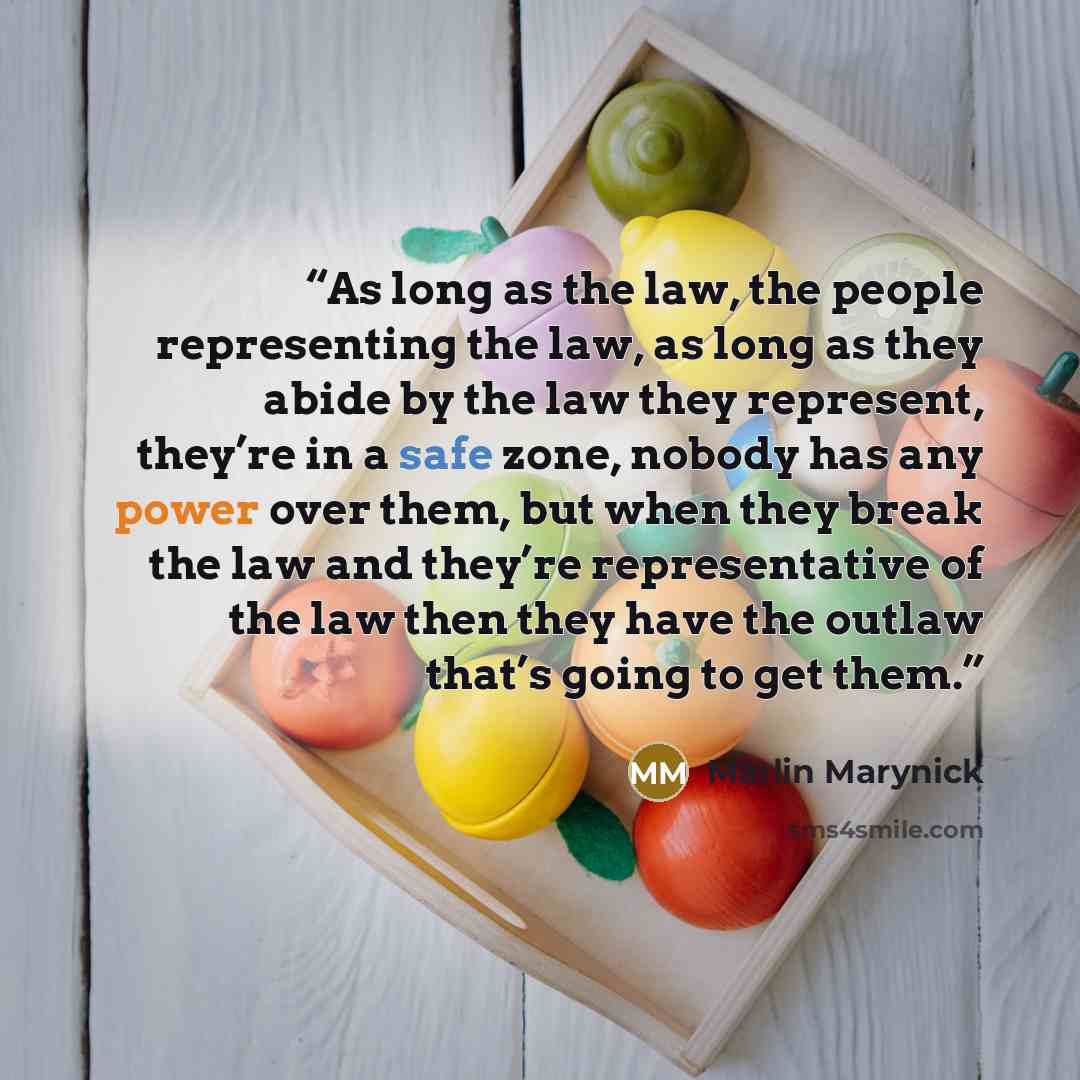 “As long as the law, the people representing the law, as long as they abide by the law they represent, they’re in a safe zone, nobody has any power over them, but when they break the law and they’re representative of the law then they have the outlaw that’s going to get them.” quote by Marlin Marynick
