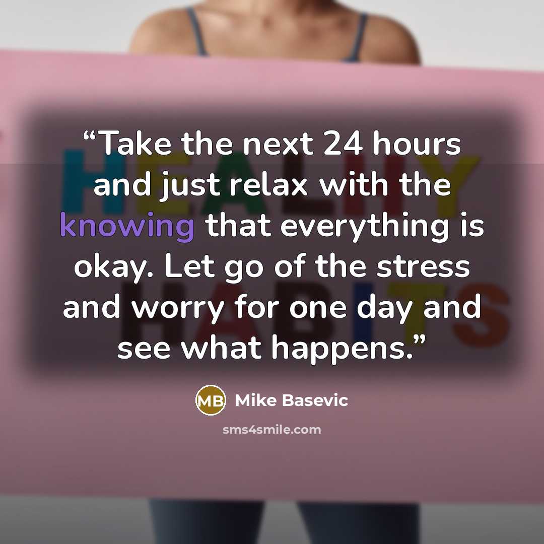“Take the next 24 hours and just relax with the knowing that everything is okay. Let go of the stress and worry for one day and see what happens.” quote by Mike Basevic