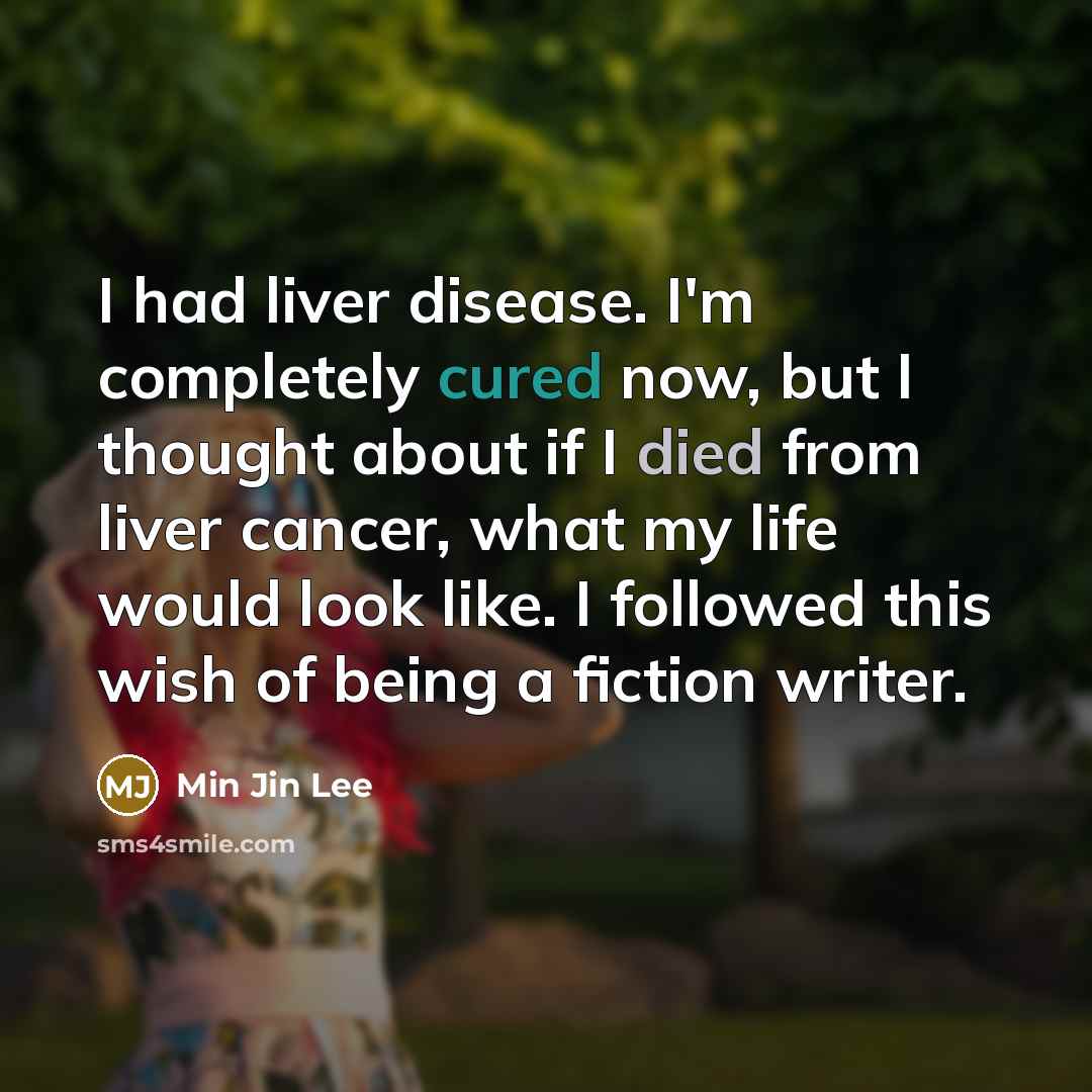 “I had liver disease. I'm completely cured now, but I thought about if I died from liver cancer, what my life would look like. I followed this wish of being a fiction writer.” quote by Min Jin Lee
