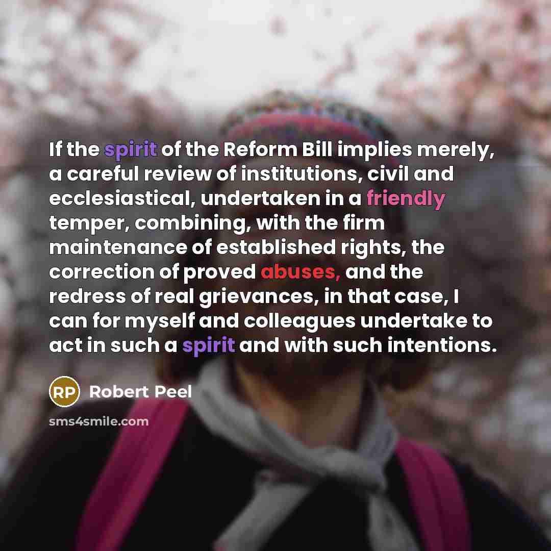 “If the spirit of the Reform Bill implies merely, a careful review of institutions, civil and ecclesiastical, undertaken in a friendly temper, combining, with the firm maintenance of established rights, the correction of proved abuses, and the redress of real grievances, in that case, I can for…” quote by Robert Peel