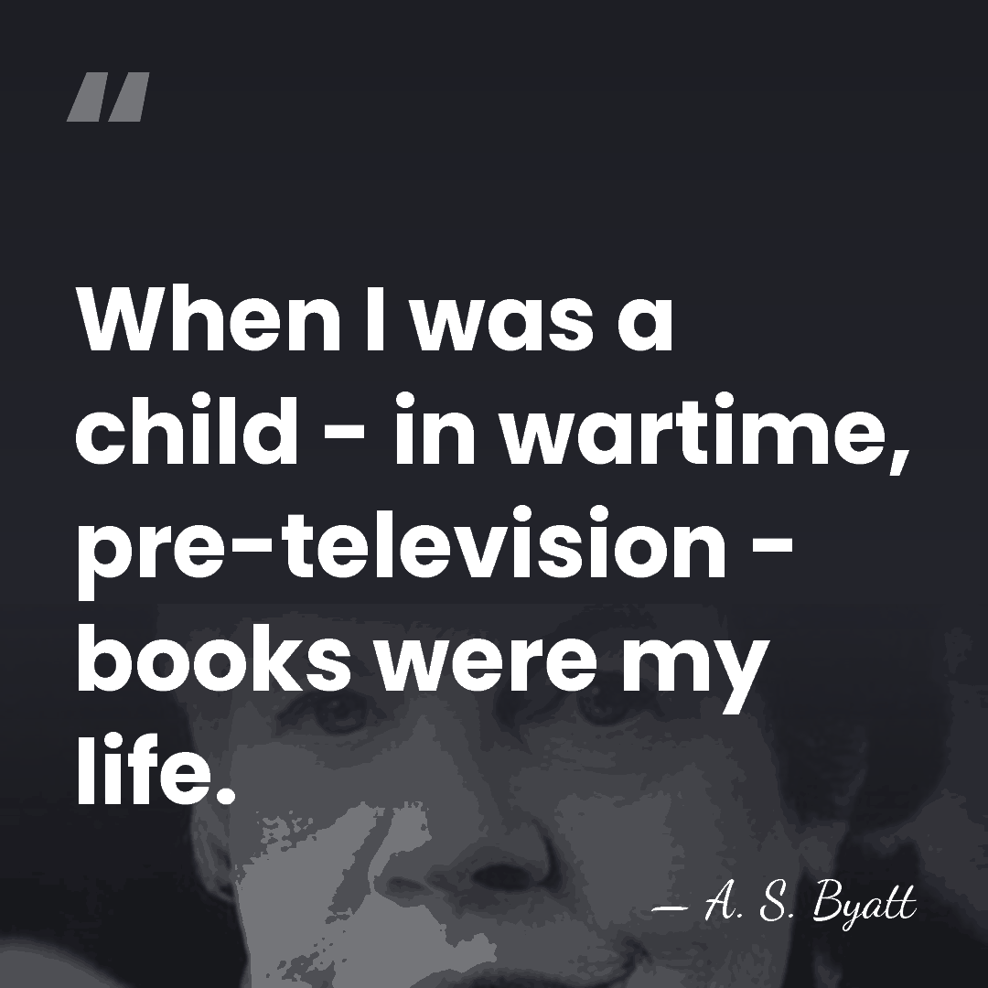 When I was a child - in wartime, pre-television - books were&hellip; - A. S. Byatt