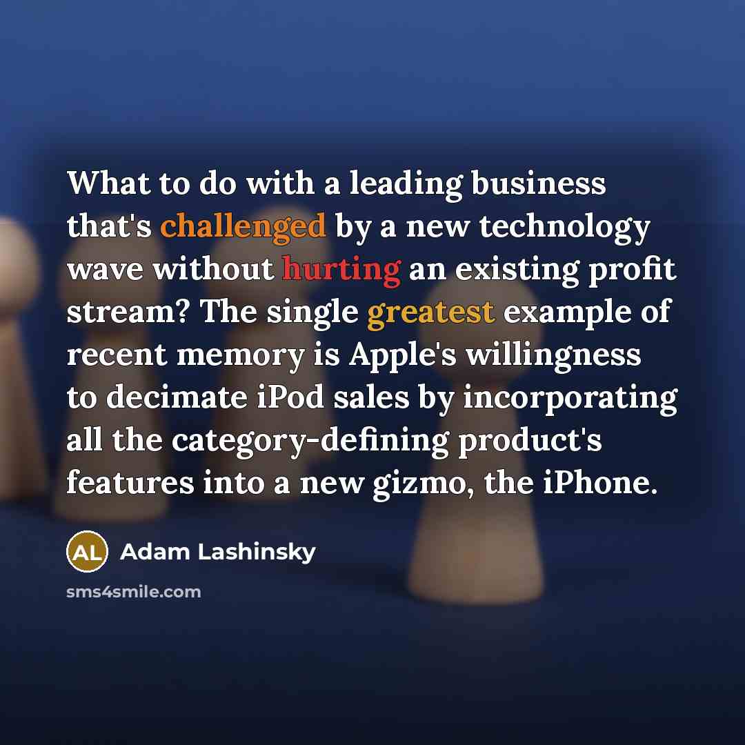 “What to do with a leading business that's challenged by a new technology wave without hurting an existing profit stream? The single greatest example of recent memory is Apple's willingness to decimate iPod sales by incorporating all the category-defining product's features into a new gizmo, the…” quote by Adam Lashinsky
