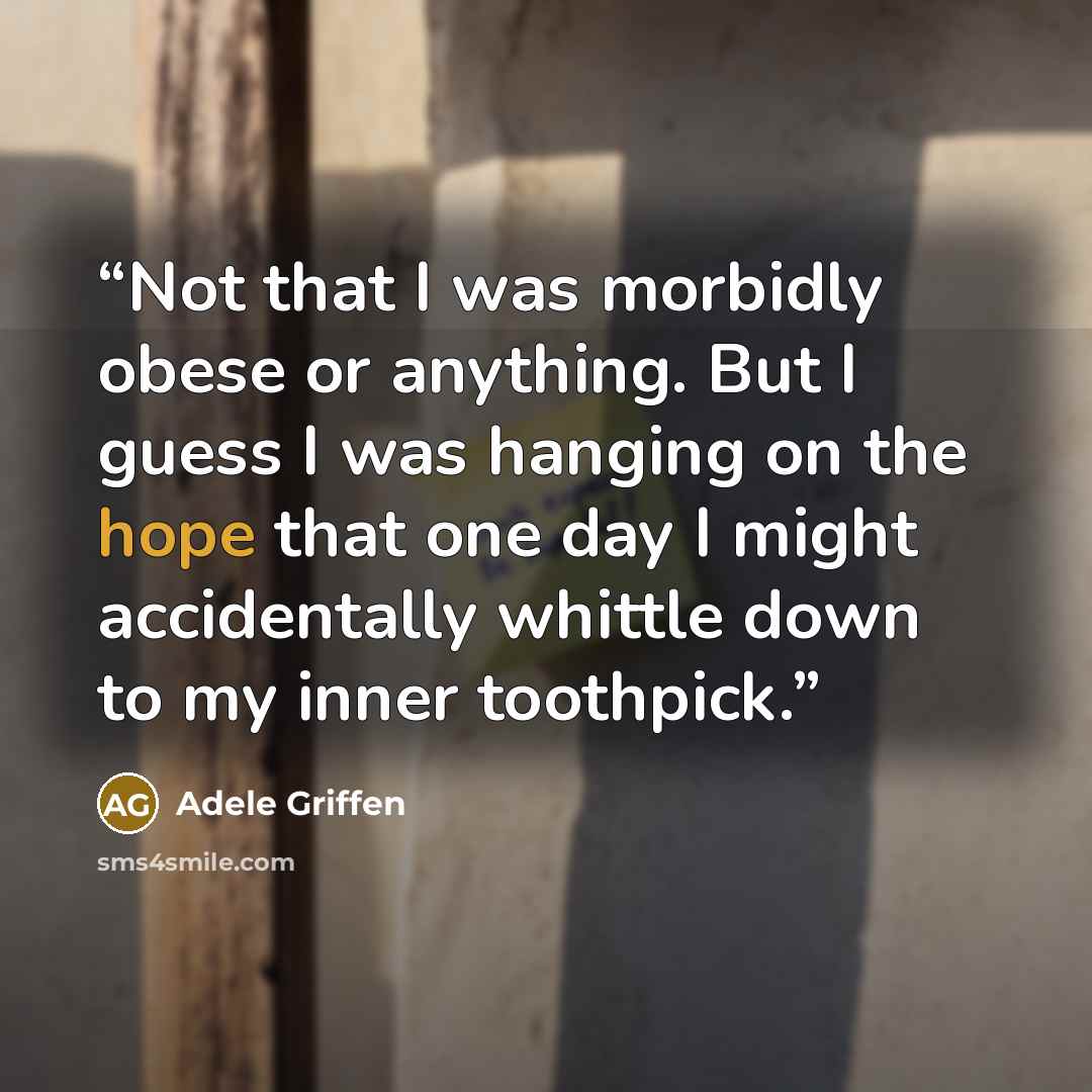 “Not that I was morbidly obese or anything. But I guess I was hanging on the hope that one day I might accidentally whittle down to my inner toothpick.” quote by Adele Griffen