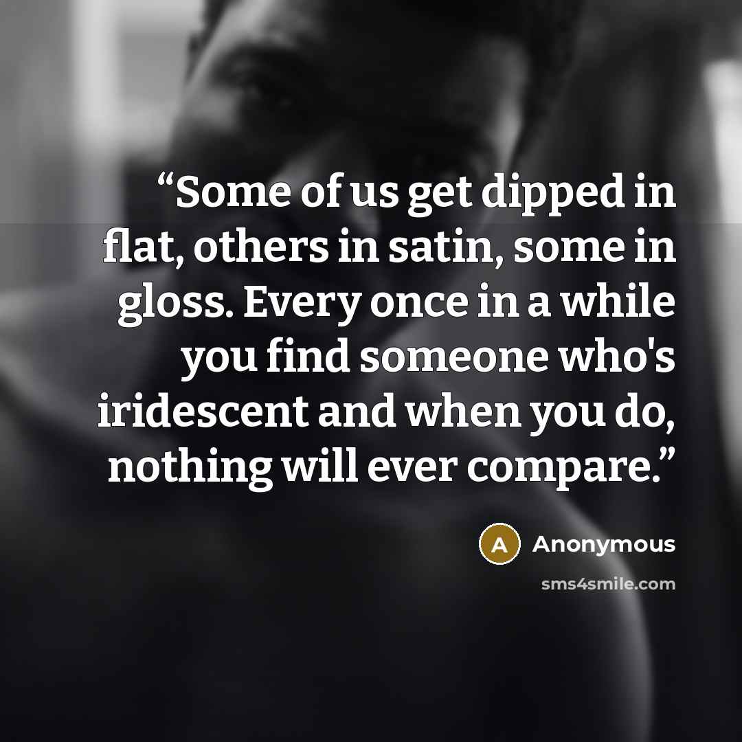 “Some of us get dipped in flat, others in satin, some in gloss. Every once in a while you find someone who's iridescent and when you do, nothing will ever compare.” quote by Anonymous