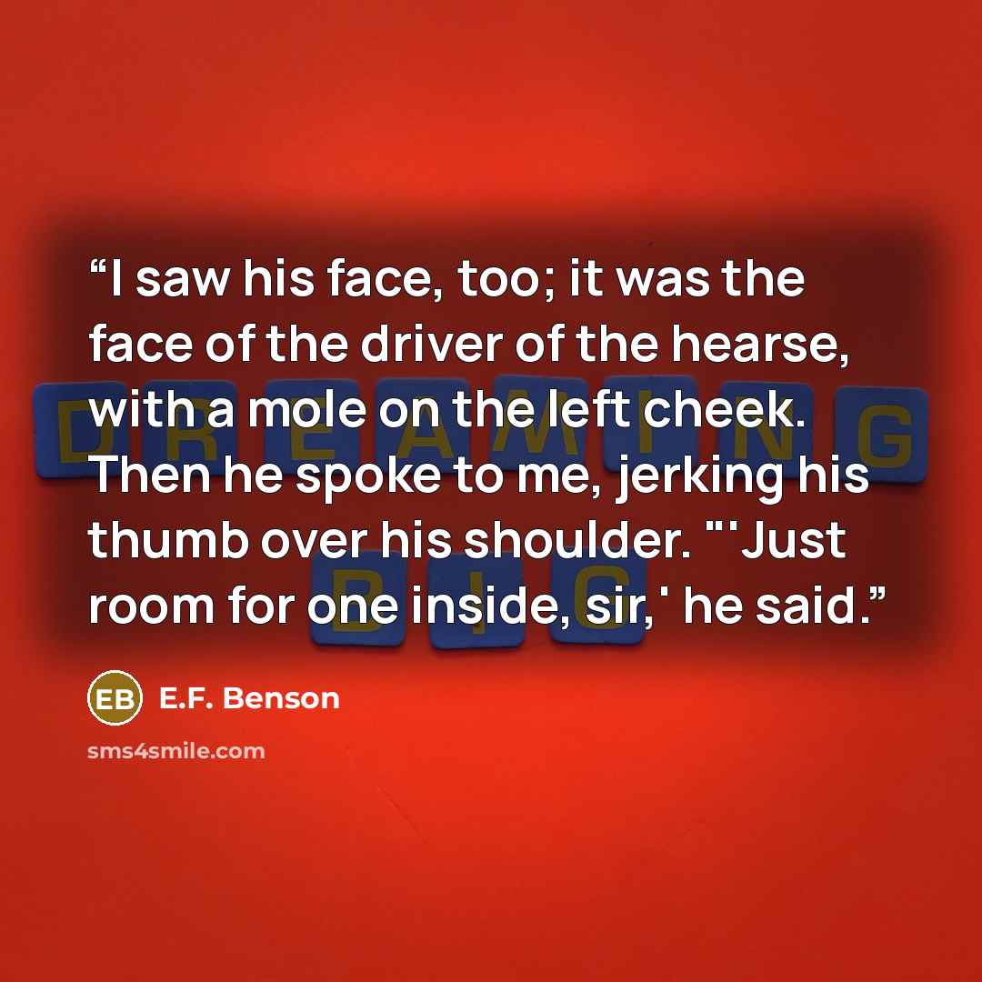 “I saw his face, too; it was the face of the driver of the hearse, with a mole on the left cheek. Then he spoke to me, jerking his thumb over his shoulder. "'Just room for one inside, sir,' he said.” quote by E.F. Benson