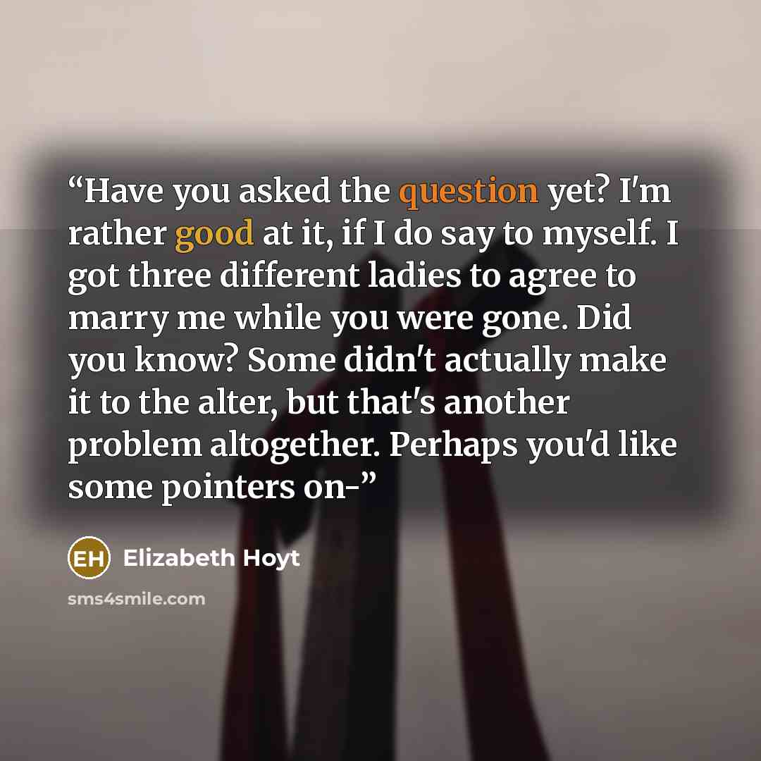 “Have you asked the question yet? I'm rather good at it, if I do say to myself. I got three different ladies to agree to marry me while you were gone. Did you know? Some didn't actually make it to the alter, but that's another problem altogether. Perhaps you'd like some pointers on-” quote by Elizabeth Hoyt