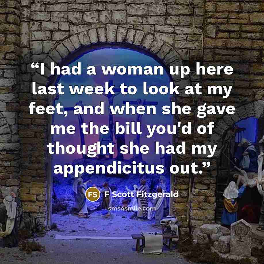 “I had a woman up here last week to look at my feet, and when she gave me the bill you'd of thought she had my appendicitus out.” quote by F Scott Fitzgerald